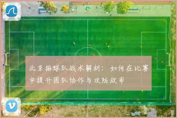 北京排球队战术解析：如何在比赛中提升团队协作与攻防效率