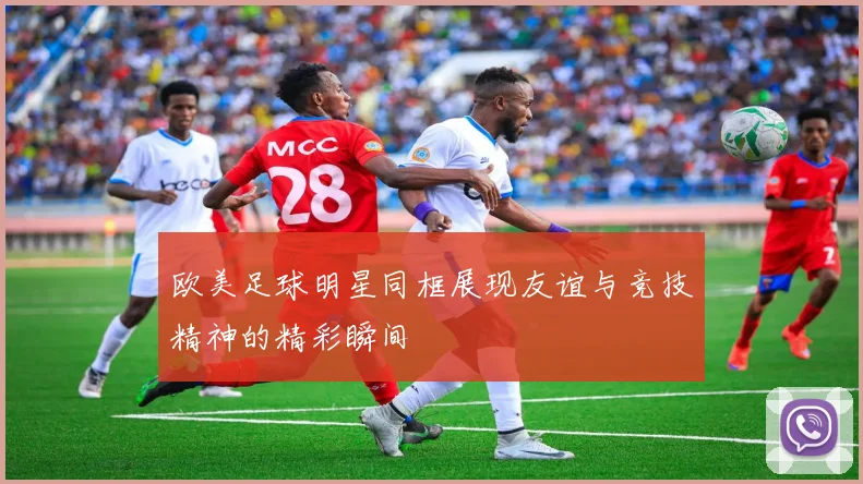 欧美足球明星同框展现友谊与竞技精神的精彩瞬间