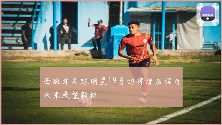 西班牙足球明星19号的辉煌历程与未来展望解析