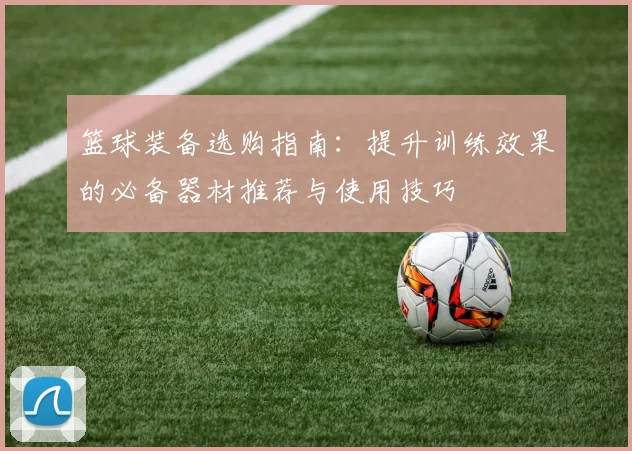 篮球装备选购指南：提升训练效果的必备器材推荐与使用技巧