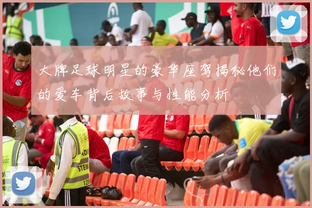 大牌足球明星的豪华座驾揭秘他们的爱车背后故事与性能分析