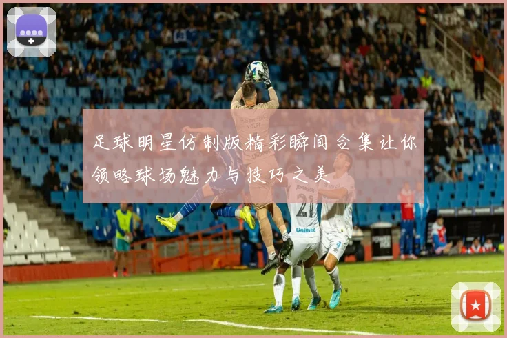 足球明星仿制版精彩瞬间合集让你领略球场魅力与技巧之美