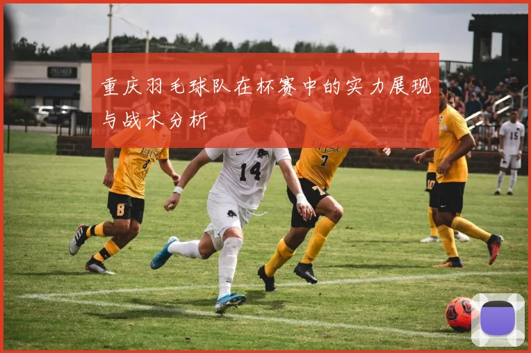 重庆羽毛球队在杯赛中的实力展现与战术分析