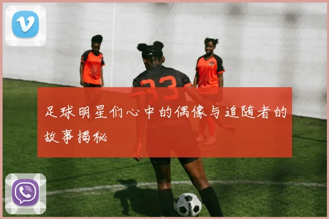 足球明星们心中的偶像与追随者的故事揭秘