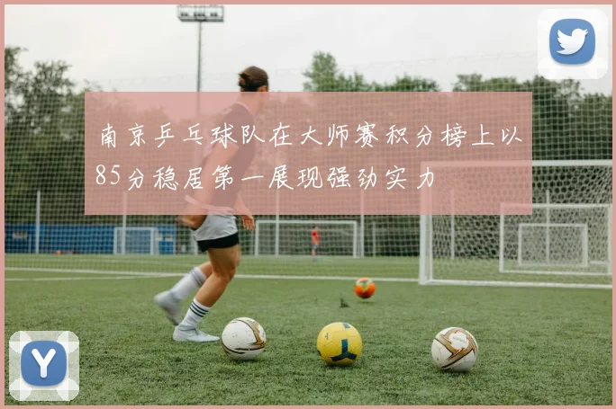 南京乒乓球队在大师赛积分榜上以85分稳居第一展现强劲实力