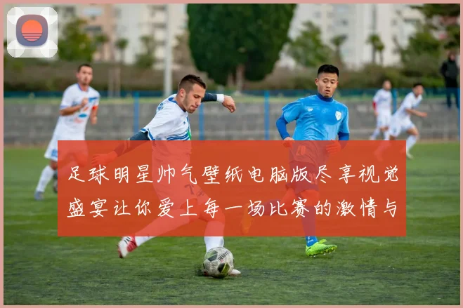 足球明星帅气壁纸电脑版尽享视觉盛宴让你爱上每一场比赛的激情与魅力