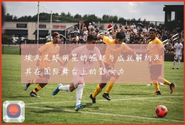 埃及足球明星的崛起与成就解析及其在国际舞台上的影响力