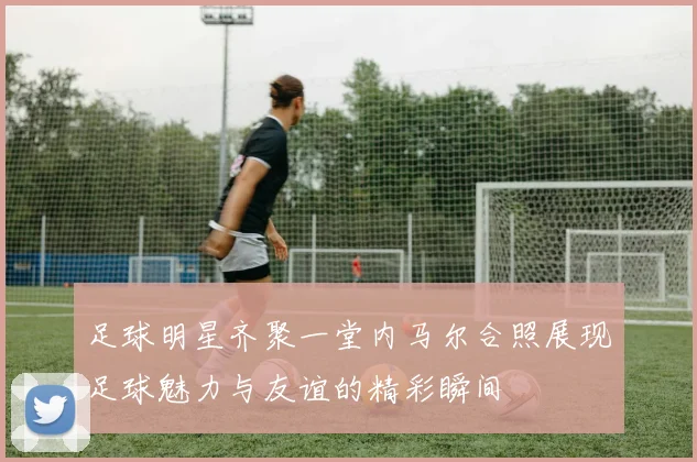 足球明星齐聚一堂内马尔合照展现足球魅力与友谊的精彩瞬间